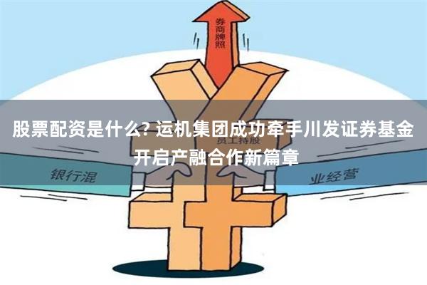 股票配资是什么? 运机集团成功牵手川发证券基金 开启产融合作新篇章