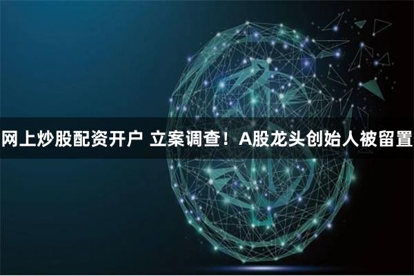 网上炒股配资开户 立案调查！A股龙头创始人被留置