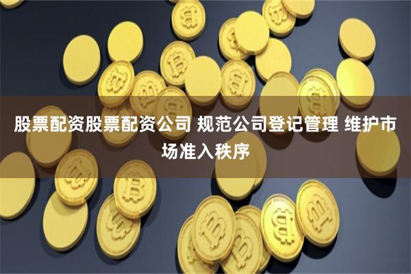 股票配资股票配资公司 规范公司登记管理 维护市场准入秩序