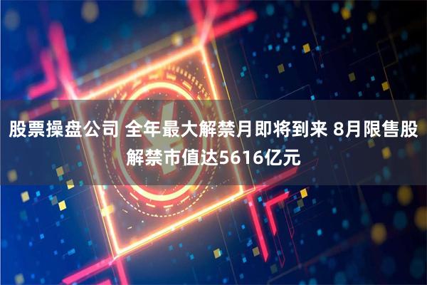 股票操盘公司 全年最大解禁月即将到来 8月限售股解禁市值达5616亿元