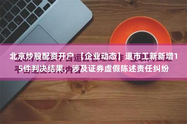 北京炒股配资开户 【企业动态】退市工新新增15件判决结果，涉及证券虚假陈述责任纠纷