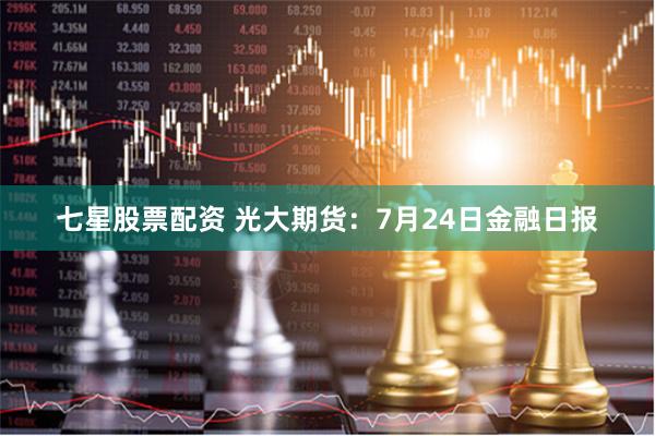 七星股票配资 光大期货：7月24日金融日报