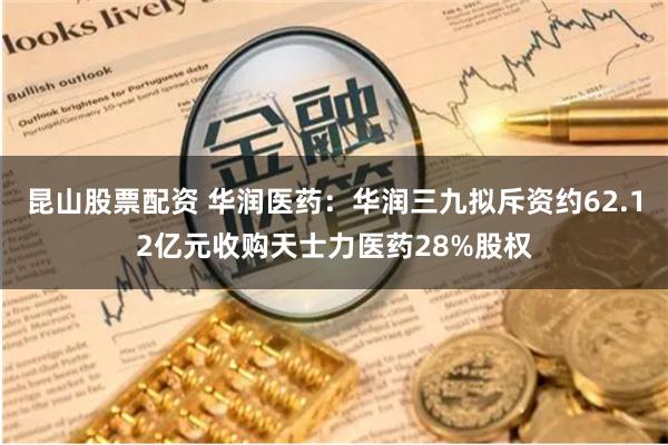 昆山股票配资 华润医药：华润三九拟斥资约62.12亿元收购天士力医药28%股权