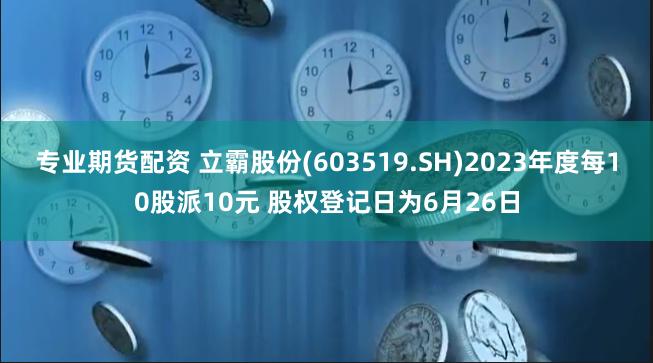 专业期货配资 立霸股份(603519.SH)2023年度每10股派10元 股权登记日为6月26日