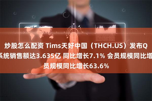 炒股怎么配资 Tims天好中国（THCH.US）发布Q1业绩：系统销售额达3.635亿 同比增长7.1% 会员规模同比增长63.6%