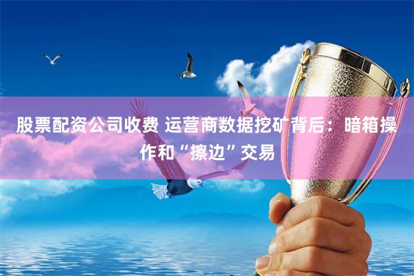 股票配资公司收费 运营商数据挖矿背后：暗箱操作和“擦边”交易