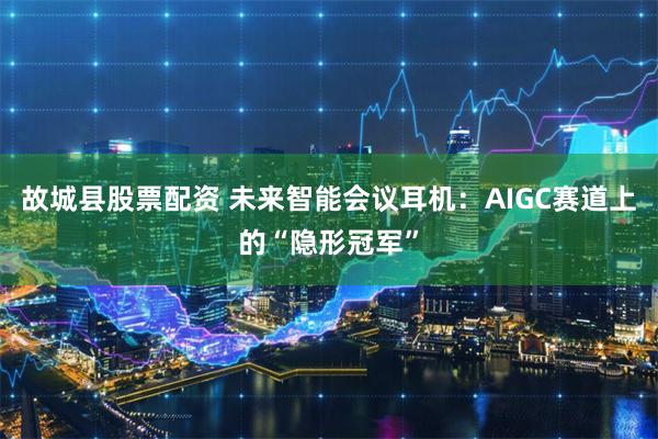 故城县股票配资 未来智能会议耳机：AIGC赛道上的“隐形冠军”